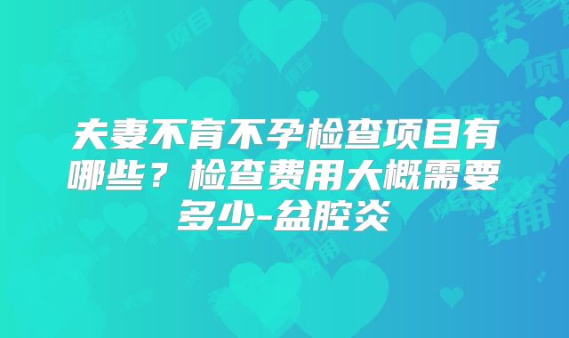 夫妻不育不孕检查项目有哪些？检查费用大概需要多少-盆腔炎