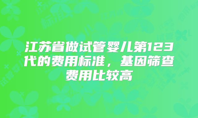 江苏省做试管婴儿第123代的费用标准,基因筛查费用比较高