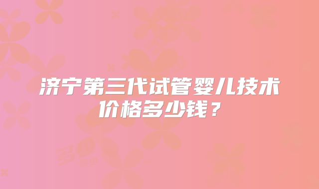 济宁第三代试管婴儿技术价格多少钱?