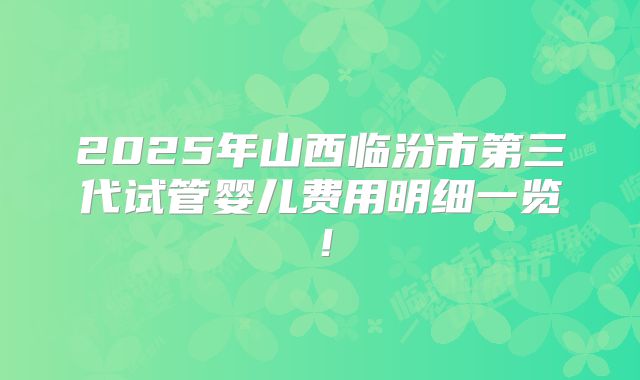 2025年山西临汾市第三代试管婴儿费用明细一览!
