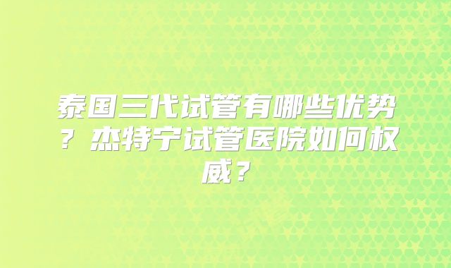 泰国三代试管有哪些优势?杰特宁试管医院如何权威?