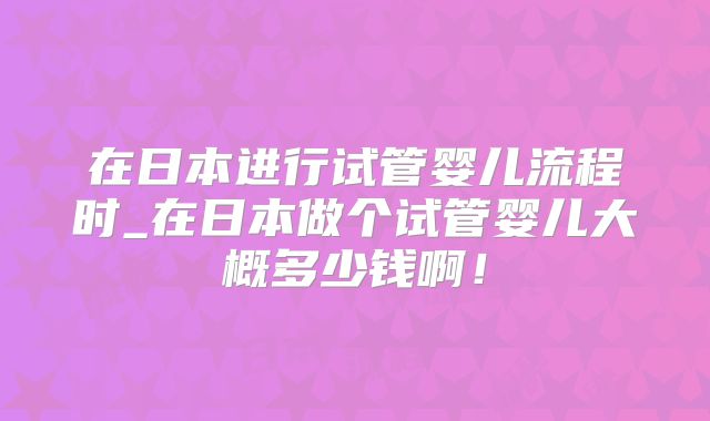 在日本进行试管婴儿流程时_在日本做个试管婴儿大概多少钱啊!