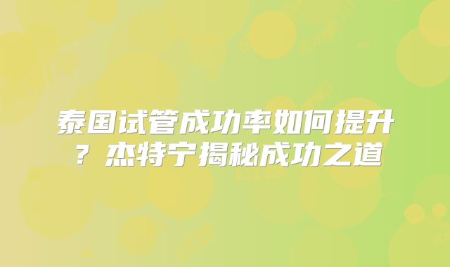 泰国试管成功率如何提升？杰特宁揭秘成功之道