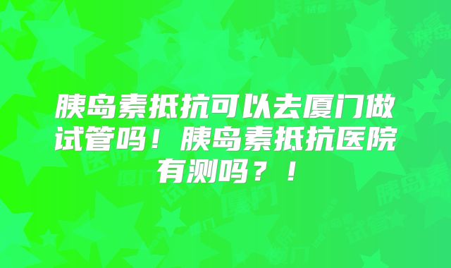 胰岛素抵抗可以去厦门做试管吗!胰岛素抵抗医院有测吗?!