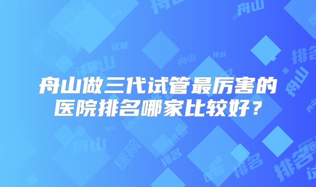舟山做三代试管最厉害的医院排名哪家比较好？