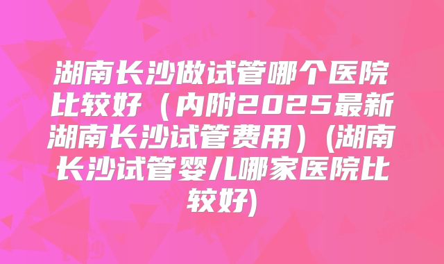湖南长沙做试管哪个医院比较好（内附2025最新湖南长沙试管费用）(湖南长沙试管婴儿哪家医院比较好)