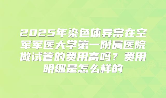 2025年染色体异常在空军军医大学第一附属医院做试管的费用高吗？费用明细是怎么样的