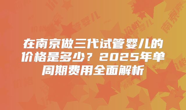在南京做三代试管婴儿的价格是多少？2025年单周期费用全面解析