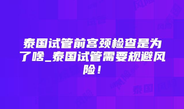 泰国试管前宫颈检查是为了啥_泰国试管需要规避风险!
