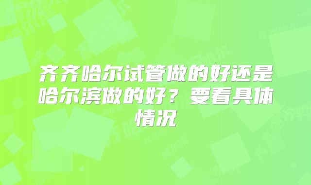齐齐哈尔试管做的好还是哈尔滨做的好?要看具体情况