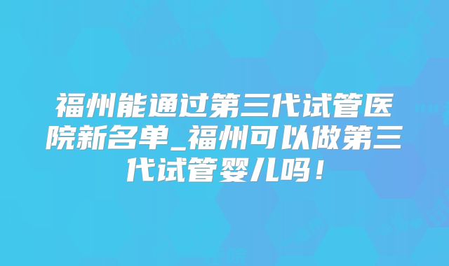 福州能通过第三代试管医院新名单_福州可以做第三代试管婴儿吗！
