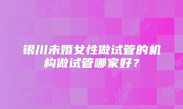银川未婚女性做试管的机构做试管哪家好？