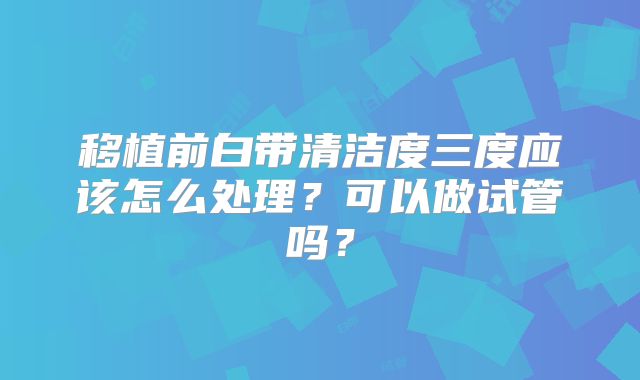 移植前白带清洁度三度应该怎么处理？可以做试管吗？