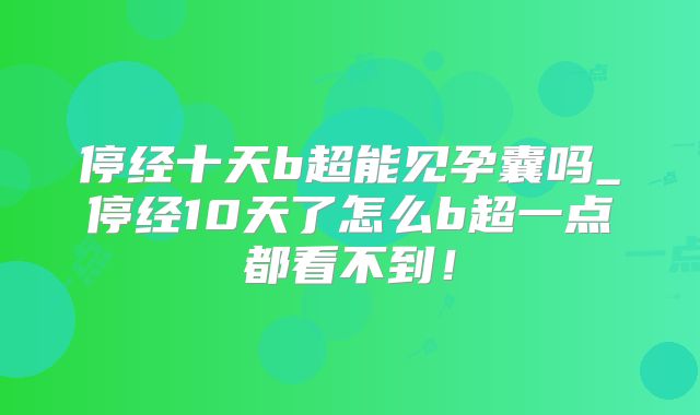 停经十天b超能见孕囊吗_停经10天了怎么b超一点都看不到!
