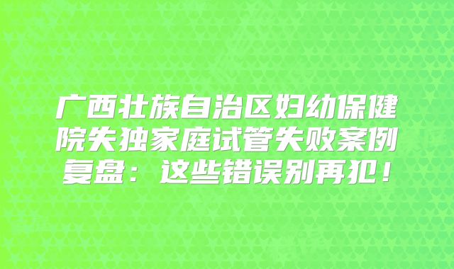 广西壮族自治区妇幼保健院失独家庭试管失败案例复盘：这些错误别再犯！