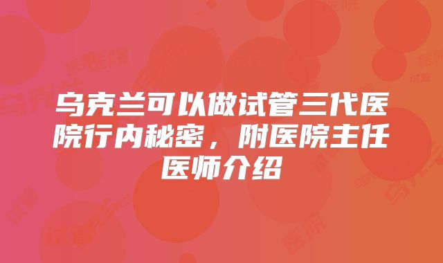 乌克兰可以做试管三代医院行内秘密，附医院主任医师介绍