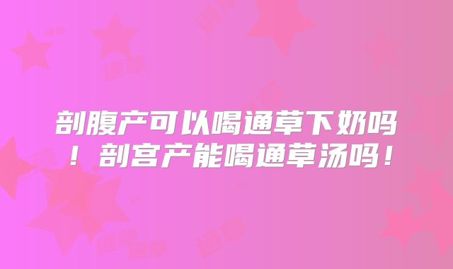 剖腹产可以喝通草下奶吗！剖宫产能喝通草汤吗！