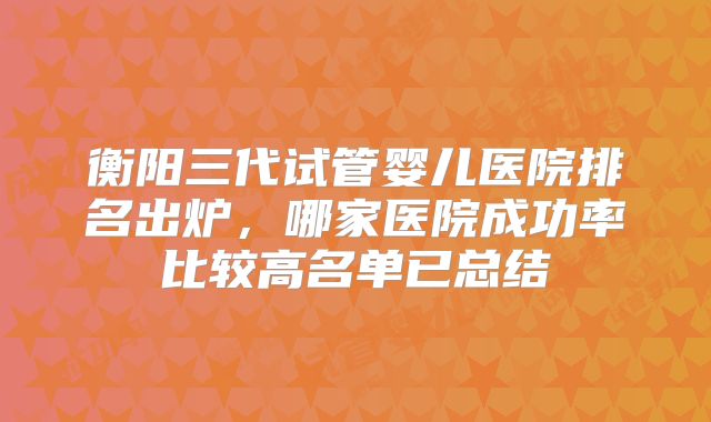 衡阳三代试管婴儿医院排名出炉，哪家医院成功率比较高名单已总结