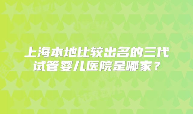 上海本地比较出名的三代试管婴儿医院是哪家?