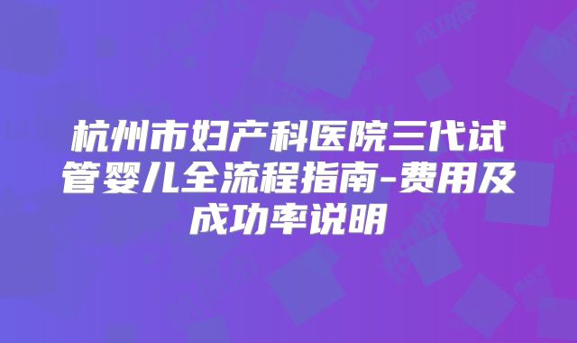 杭州市妇产科医院三代试管婴儿全流程指南-费用及成功率说明