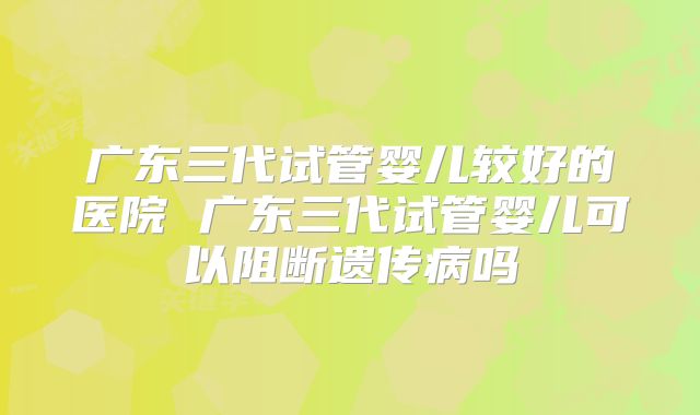 广东三代试管婴儿较好的医院 广东三代试管婴儿可以阻断遗传病吗