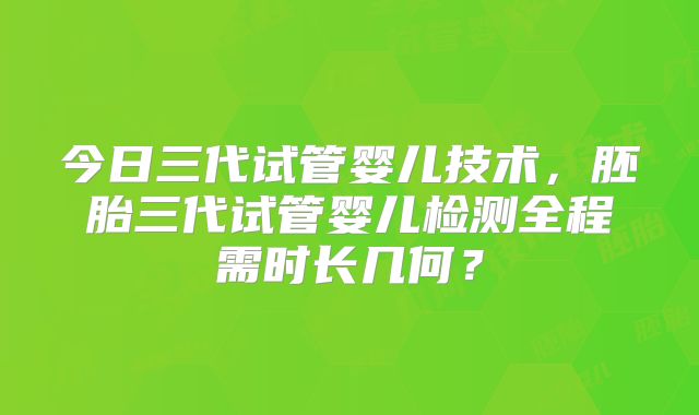 今日三代试管婴儿技术，胚胎三代试管婴儿检测全程需时长几何？