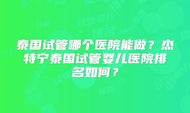 泰国试管哪个医院能做？杰特宁泰国试管婴儿医院排名如何？