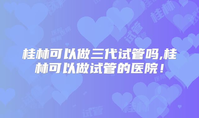 桂林可以做三代试管吗,桂林可以做试管的医院！