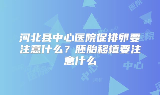 河北县中心医院促排卵要注意什么？胚胎移植要注意什么