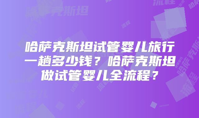 哈萨克斯坦试管婴儿旅行一趟多少钱？哈萨克斯坦做试管婴儿全流程？
