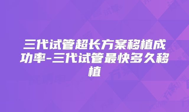 三代试管超长方案移植成功率-三代试管最快多久移植
