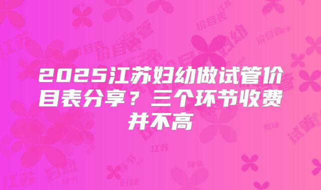 2025江苏妇幼做试管价目表分享?三个环节收费并不高