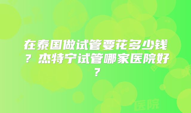 在泰国做试管要花多少钱？杰特宁试管哪家医院好？