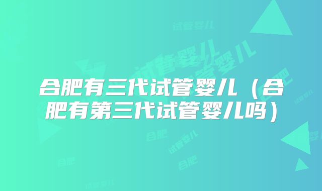 合肥有三代试管婴儿（合肥有第三代试管婴儿吗）