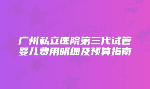广州私立医院第三代试管婴儿费用明细及预算指南