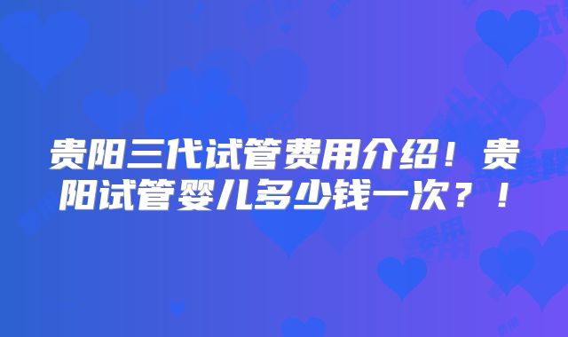 贵阳三代试管费用介绍!贵阳试管婴儿多少钱一次?!