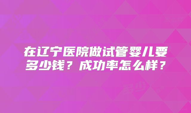 在辽宁医院做试管婴儿要多少钱?成功率怎么样?