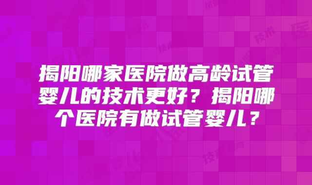揭阳哪家医院做高龄试管婴儿的技术更好？揭阳哪个医院有做试管婴儿？