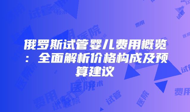 俄罗斯试管婴儿费用概览:全面解析价格构成及预算建议