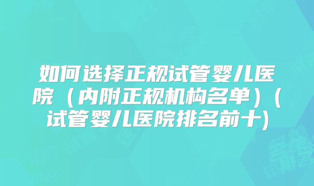 如何选择正规试管婴儿医院（内附正规机构名单）(试管婴儿医院排名前十)