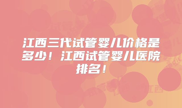 江西三代试管婴儿价格是多少！江西试管婴儿医院排名！