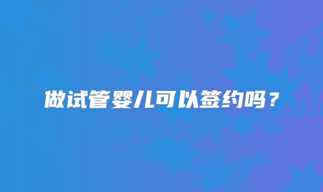 做试管婴儿可以签约吗？