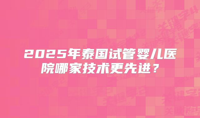 2025年泰国试管婴儿医院哪家技术更先进?