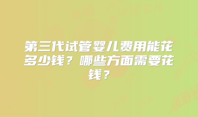 第三代试管婴儿费用能花多少钱?哪些方面需要花钱?