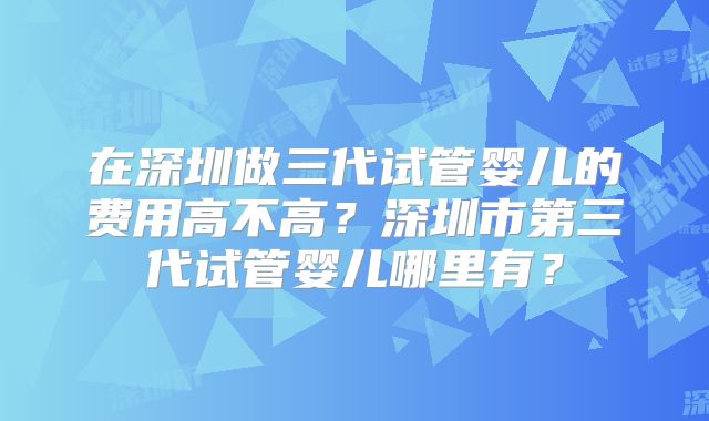 在深圳做三代试管婴儿的费用高不高？深圳市第三代试管婴儿哪里有？