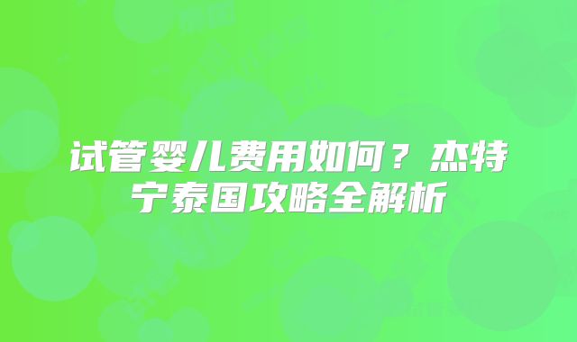 试管婴儿费用如何?杰特宁泰国攻略全解析