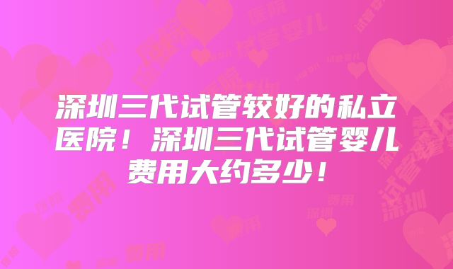深圳三代试管较好的私立医院！深圳三代试管婴儿费用大约多少！