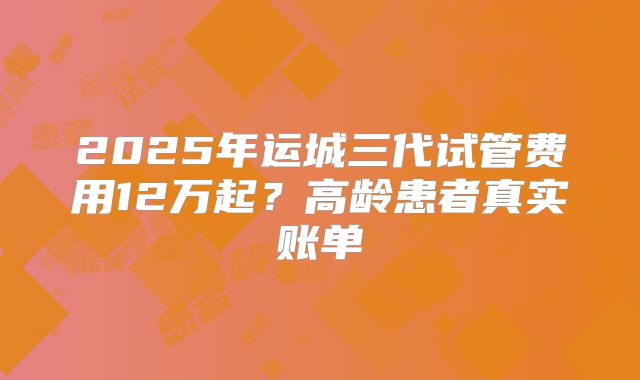 2025年运城三代试管费用12万起？高龄患者真实账单