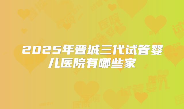 2025年晋城三代试管婴儿医院有哪些家