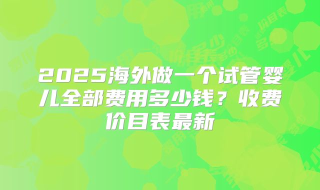 2025海外做一个试管婴儿全部费用多少钱？收费价目表最新